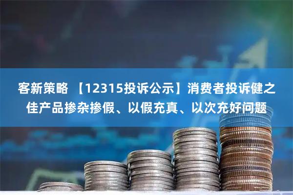 客新策略 【12315投诉公示】消费者投诉健之佳产品掺杂掺假、以假充真、以次充好问题
