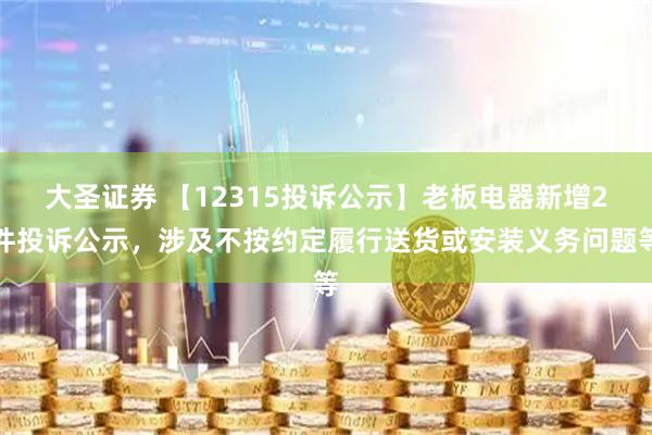 大圣证券 【12315投诉公示】老板电器新增2件投诉公示，涉及不按约定履行送货或安装义务问题等