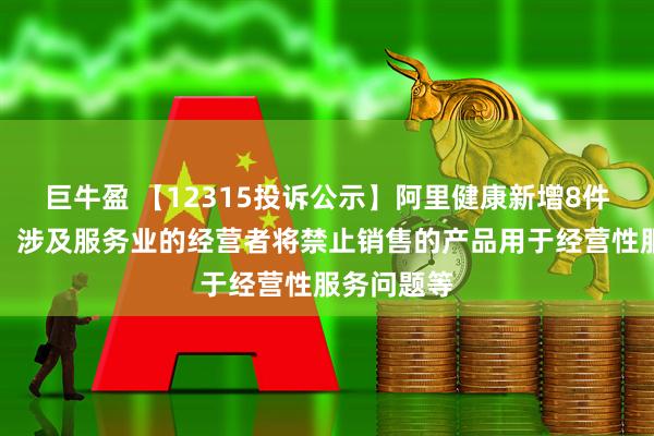 巨牛盈 【12315投诉公示】阿里健康新增8件投诉公示，涉及服务业的经营者将禁止销售的产品用于经营性服务问题等