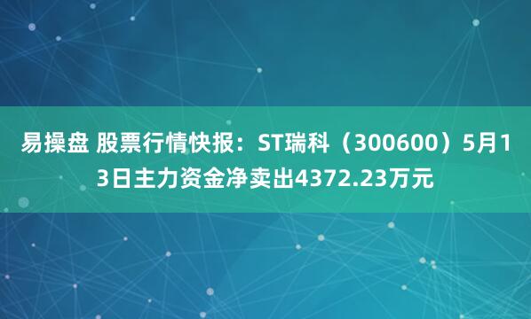 易操盘 股票行情快报：ST瑞科（300600）5月13日主力资金净卖出4372.23万元