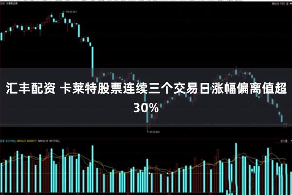 汇丰配资 卡莱特股票连续三个交易日涨幅偏离值超30%