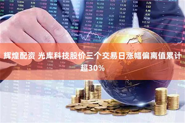 辉煌配资 光库科技股价三个交易日涨幅偏离值累计超30%
