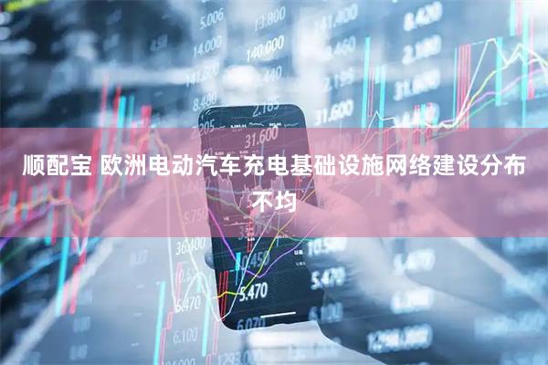 顺配宝 欧洲电动汽车充电基础设施网络建设分布不均