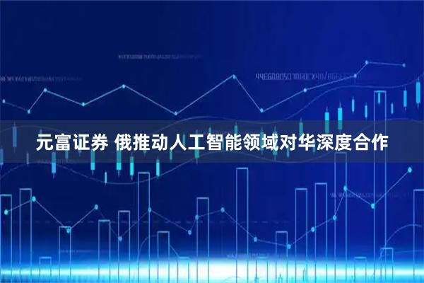 元富证券 俄推动人工智能领域对华深度合作