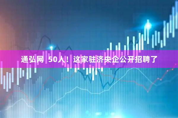 通弘网  50人！这家驻济央企公开招聘了