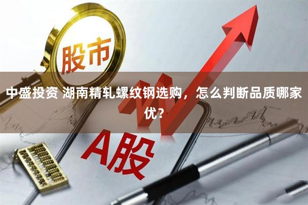 中盛投资 湖南精轧螺纹钢选购，怎么判断品质哪家优？